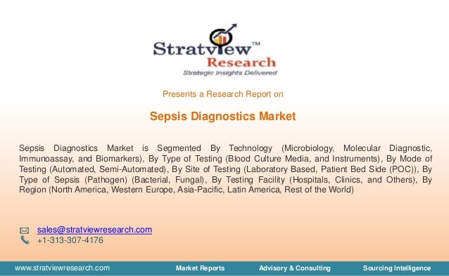 www.stratviewresearch.com Market Reports Advisory & Consulting Sourcing Intelligence
Sepsis Diagnostics Market
Sepsis Diagnostics Market is Segmented By Technology (Microbiology, Molecular Diagnostic,
Immunoassay, and Biomarkers), By Type of Testing (Blood Culture Media, and Instruments), By Mode of
Testing (Automated, Semi-Automated), By Site of Testing (Laboratory Based, Patient Bed Side (POC)), By
Type of Sepsis (Pathogen) (Bacterial, Fungal), By Testing Facility (Hospitals, Clinics, and Others), By
Region (North America, Western Europe, Asia-Pacific, Latin America, Rest of the World)
sales@stratviewresearch.com
+1-313-307-4176
Presents a Research Report on
 