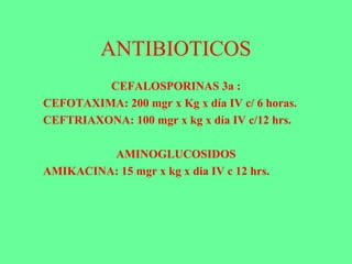 ANTIBIOTICOS
CEFALOSPORINAS 3a :
CEFOTAXIMA: 200 mgr x Kg x día IV c/ 6 horas.
CEFTRIAXONA: 100 mgr x kg x día IV c/12 hrs.
AMINOGLUCOSIDOS
AMIKACINA: 15 mgr x kg x dia IV c 12 hrs.
 