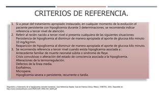 CRITERIOS DE REFERENCIA.
1. Sí a pesar del tratamiento apropiado instaurado, en cualquier momento de la evolución el
paciente persistente con hipoglicemia durante 3 determinaciones, se recomienda indicar
referencia a tercer nivel de atención.
2. Referir al recién nacido a tercer nivel si presenta cualquiera de las siguientes situaciones:
Persistencia de hipoglicemia al disminuir de manera apropiada al aporte de glucosa kilo minuto
10 mg/kg/min.
Reaparición de hipoglicemia al disminuir de manera apropiada el aporte de glucosa kilo minuto.
3. Se recomienda referencia a tercer nivel cuando exista hipoglicemia asociada a :
Antecedente familiar de muerte neonatal súbita o síndrome de Reye.
Crisis convulsivas o alteración del estado de consciencia asociada a la hipoglicemia.
Alteraciones de la termorregulación.
Defectos de la línea media.
Exoftalmos.
Micropene.
Hipoglicemia severa o persistente, recurrente o tardía.
Diagnóstico y tratamiento de la hipoglucemia neonatal transitoria. Guía Referencia Rapida: Guía de Práctica Clínica. México, CENETEC; 2016. Disponible en:
http://www.cenetecdifusion.com/CMGPC/GPC-IMSS-442-18/ER.pdf
 