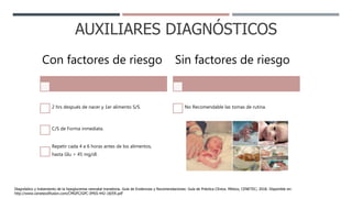 AUXILIARES DIAGNÓSTICOS
Con factores de riesgo
2 hrs después de nacer y 1er alimento S/S.
C/S de Forma inmediata.
Repetir cada 4 a 6 horas antes de los alimentos,
hasta Glu > 45 mg/dl.
Sin factores de riesgo
No Recomendable las tomas de rutina.
Diagnóstico y tratamiento de la hipoglucemia neonatal transitoria. Guía de Evidencias y Recomendaciones: Guía de Práctica Clínica. México, CENETEC; 2018. Disponible en:
http://www.cenetecdifusion.com/CMGPC/GPC-IMSS-442-18/ER.pdf
 