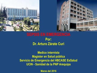 SEPSIS EN EMERGENCIA
Por:
Dr. Arturo Zárate Curi
Medico internista
Magister en Salud pública
Servicio de Emergencia del HBCASE EsSalud
UCIN - Sanidad de la PNP Arequipa
Marzo del 2016
 