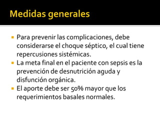  Para prevenir las complicaciones, debe
considerarse el choque séptico, el cual tiene
repercusiones sistémicas.
 La meta final en el paciente con sepsis es la
prevención de desnutrición aguda y
disfunción orgánica.
 El aporte debe ser 50% mayor que los
requerimientos basales normales.
 