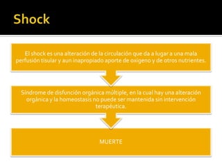 MUERTE
Síndrome de disfunción orgánica múltiple, en la cual hay una alteración
orgánica y la homeostasis no puede ser mantenida sin intervención
terapéutica.
El shock es una alteración de la circulación que da a lugar a una mala
perfusión tisular y aun inapropiado aporte de oxigeno y de otros nutrientes.
 