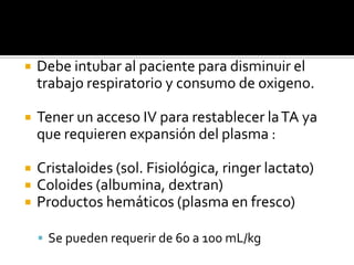  Debe intubar al paciente para disminuir el
trabajo respiratorio y consumo de oxigeno.
 Tener un acceso IV para restablecer laTA ya
que requieren expansión del plasma :
 Cristaloides (sol. Fisiológica, ringer lactato)
 Coloides (albumina, dextran)
 Productos hemáticos (plasma en fresco)
 Se pueden requerir de 60 a 100 mL/kg
 