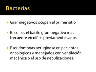  Gramnegativos ocupan el primer sitio
 E. coli es el bacilo gramnegativo mas
frecuente en niños previamente sanos
 Pseudomonas aeruginosa en pacientes
oncológicos y manejados con ventilación
mecánica o el uso de nebulizaciones.
 
