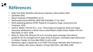 Références
• Epilly Trop 2022: Maladies infectieuses tropicales; 3ième edition Web
• UpToDate 2018
• Nelson textbook of PEDIATRICS, Ed. 21
• WHO pocket book HOSPITAL CARE FOR CHILDREN, 2nd ed. 2013
• WHO updated guidelines PETAT: Pediatrics Emergency, triage, assessment and
Treatment, 2016
• Sarah B. Walker; Thomas W. C., at al. Clinical Signs to Categorize Shock and Target
Vasoactive Medications in Warm Versus Cold Pediatric Septic Shock, Pediatr Crit Care
Med 2020; 21:1051–1058
• Weiss SL, Peters MJ, Alhazzani W, et al: Surviving sepsis campaign international
guidelines for the management of septic shock and sepsis- associated organ dysfunction
in children. Pediatr Crit Care Med 2020; 21:e52–e106
• Maitland K, Kiguli S, Opoka RO, et al; FEAST Trial Group: Mortality after fluid bolus in
African children with severe infection. N Engl J Med 2011; 364:2483–2495
 