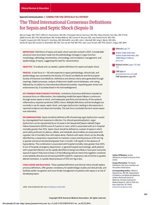 Copyright 2016 American Medical Association. All rights reserved.
The Third International Consensus Definitions
for Sepsis and Septic Shock (Sepsis-3)
Mervyn Singer, MD, FRCP; Clifford S. Deutschman, MD, MS; Christopher Warren Seymour, MD, MSc; Manu Shankar-Hari, MSc, MD, FFICM;
Djillali Annane, MD, PhD; Michael Bauer, MD; Rinaldo Bellomo, MD; Gordon R. Bernard, MD; Jean-Daniel Chiche, MD, PhD;
Craig M. Coopersmith, MD; Richard S. Hotchkiss, MD; Mitchell M. Levy, MD; John C. Marshall, MD; Greg S. Martin, MD, MSc;
Steven M. Opal, MD; Gordon D. Rubenfeld, MD, MS; Tom van der Poll, MD, PhD; Jean-Louis Vincent, MD, PhD; Derek C. Angus, MD, MPH
IMPORTANCE Definitions of sepsis and septic shock were last revised in 2001. Considerable
advances have since been made into the pathobiology (changes in organ function,
morphology, cell biology, biochemistry, immunology, and circulation), management, and
epidemiology of sepsis, suggesting the need for reexamination.
OBJECTIVE To evaluate and, as needed, update definitions for sepsis and septic shock.
PROCESS A task force (n = 19) with expertise in sepsis pathobiology, clinical trials, and
epidemiology was convened by the Society of Critical Care Medicine and the European
Society of Intensive Care Medicine. Definitions and clinical criteria were generated through
meetings, Delphi processes, analysis of electronic health record databases, and voting,
followed by circulation to international professional societies, requesting peer review and
endorsement (by 31 societies listed in the Acknowledgment).
KEY FINDINGS FROM EVIDENCE SYNTHESIS Limitations of previous definitions included an
excessive focus on inflammation, the misleading model that sepsis follows a continuum
through severe sepsis to shock, and inadequate specificity and sensitivity of the systemic
inflammatory response syndrome (SIRS) criteria. Multiple definitions and terminologies are
currently in use for sepsis, septic shock, and organ dysfunction, leading to discrepancies in
reported incidence and observed mortality. The task force concluded the term severe sepsis
was redundant.
RECOMMENDATIONS Sepsis should be defined as life-threatening organ dysfunction caused
by a dysregulated host response to infection. For clinical operationalization, organ
dysfunction can be represented by an increase in the Sequential [Sepsis-related] Organ
Failure Assessment (SOFA) score of 2 points or more, which is associated with an in-hospital
mortality greater than 10%. Septic shock should be defined as a subset of sepsis in which
particularly profound circulatory, cellular, and metabolic abnormalities are associated with
a greater risk of mortality than with sepsis alone. Patients with septic shock can be clinically
identified by a vasopressor requirement to maintain a mean arterial pressure of 65 mm Hg
or greater and serum lactate level greater than 2 mmol/L (>18 mg/dL) in the absence of
hypovolemia. This combination is associated with hospital mortality rates greater than 40%.
In out-of-hospital, emergency department, or general hospital ward settings, adult patients
with suspected infection can be rapidly identified as being more likely to have poor outcomes
typical of sepsis if they have at least 2 of the following clinical criteria that together constitute
a new bedside clinical score termed quickSOFA (qSOFA): respiratory rate of 22/min or greater,
altered mentation, or systolic blood pressure of 100 mm Hg or less.
CONCLUSIONS AND RELEVANCE These updated definitions and clinical criteria should replace
previous definitions, offer greater consistency for epidemiologic studies and clinical trials, and
facilitate earlier recognition and more timely management of patients with sepsis or at risk of
developing sepsis.
JAMA. 2016;315(8):801-810. doi:10.1001/jama.2016.0287
Editorial page 757
Author Video Interview,
Author Audio Interview, and
JAMA Report Video at
jama.com
Related articles pages 762 and
775
CME Quiz at
jamanetworkcme.com and
CME Questions page 816
Author Affiliations: Author
affiliations are listed at the end of this
article.
Group Information: The Sepsis
Definitions Task Force members are
the authors listed above.
Corresponding Author: Clifford S.
Deutschman, MD, MS, Departments
of Pediatrics and Molecular Medicine,
Hofstra–Northwell School of
Medicine, Feinstein Institute for
Medical Research, 269-01 76th Ave,
New Hyde Park, NY 11040
(cdeutschman@nshs.edu).
Clinical Review & Education
Special Communication | CARING FOR THE CRITICALLY ILL PATIENT
(Reprinted) 801
Copyright 2016 American Medical Association. All rights reserved.
Downloaded From: http://jama.jamanetwork.com/ by a GAZI UNIVERSITESI User on 02/22/2016
 