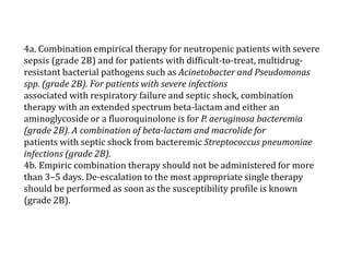 4a. Combination empirical therapy for neutropenic patients with severe 
sepsis (grade 2B) and for patients with difficult-to-treat, multidrug-resistant 
bacterial pathogens such as Acinetobacter and Pseudomonas 
spp. (grade 2B). For patients with severe infections 
associated with respiratory failure and septic shock, combination 
therapy with an extended spectrum beta-lactamand either an 
aminoglycoside or a fluoroquinolone is for P. aeruginosa bacteremia 
(grade 2B). A combination of beta-lactam and macrolide for 
patients with septic shock from bacteremic Streptococcus pneumoniae 
infections (grade 2B). 
4b. Empiric combination therapy should not be administered for more 
than 3–5 days. De-escalation to the most appropriate single therapy 
should be performed as soon as the susceptibility profile is known 
(grade 2B). 
 