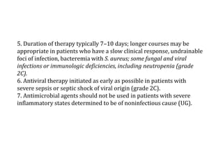 5. Duration of therapy typically 7–10 days; longer courses may be 
appropriate in patients who have a slow clinical response, undrainable 
foci of infection, bacteremia with S. aureus; some fungal and viral 
infections or immunologic deficiencies, including neutropenia (grade 
2C). 
6. Antiviral therapy initiated as early as possible in patients with 
severe sepsis or septic shock of viral origin (grade 2C). 
7. Antimicrobial agents should not be used in patients with severe 
inflammatory states determined to be of noninfectious cause (UG). 
 