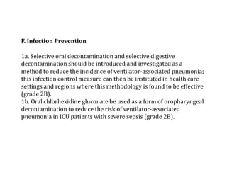 F. Infection Prevention 
1a. Selective oral decontamination and selective digestive 
decontamination should be introduced and investigated as a 
method to reduce the incidence of ventilator-associated pneumonia; 
this infection control measure can then be instituted in health care 
settings and regions where this methodology is found to be effective 
(grade 2B). 
1b. Oral chlorhexidine gluconate be used as a form of oropharyngeal 
decontamination to reduce the risk of ventilator-associated 
pneumonia in ICU patients with severe sepsis (grade 2B). 
 