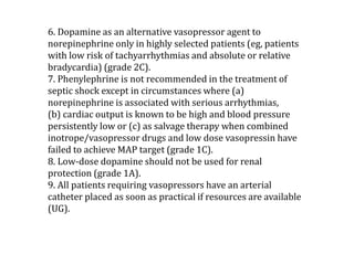 6. Dopamine as an alternative vasopressor agent to 
norepinephrine only in highly selected patients (eg, patients 
with low risk of tachyarrhythmias and absolute or relative 
bradycardia) (grade 2C). 
7. Phenylephrine is not recommended in the treatment of 
septic shock except in circumstances where (a) 
norepinephrine is associated with serious arrhythmias, 
(b) cardiac output is known to be high and blood pressure 
persistently low or (c) as salvage therapy when combined 
inotrope/vasopressor drugs and low dose vasopressin have 
failed to achieve MAP target (grade 1C). 
8. Low-dose dopamine should not be used for renal 
protection (grade 1A). 
9. All patients requiring vasopressors have an arterial 
catheter placed as soon as practical if resources are available 
(UG). 
 