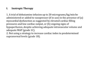 I. Inotropic Therapy 
1. A trial of dobutamine infusion up to 20 micrograms/kg/min be 
administered or added to vasopressor (if in use) in the presence of (a) 
myocardial dysfunction as suggested by elevated cardiac filling 
pressures and low cardiac output, or (b) ongoing signs of 
hypoperfusion, despite achieving adequate intravascular volume and 
adequate MAP (grade 1C). 
2. Not using a strategy to increase cardiac index to predetermined 
supranormal levels (grade 1B). 
 