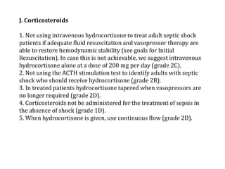 J. Corticosteroids 
1. Not using intravenous hydrocortisone to treat adult septic shock 
patients if adequate fluid resuscitation and vasopressor therapy are 
able to restore hemodynamic stability (see goals for Initial 
Resuscitation). In case this is not achievable, we suggest intravenous 
hydrocortisone alone at a dose of 200 mg per day (grade 2C). 
2. Not using the ACTH stimulation test to identify adults with septic 
shock who should receive hydrocortisone (grade 2B). 
3. In treated patients hydrocortisone tapered when vasopressors are 
no longer required (grade 2D). 
4. Corticosteroids not be administered for the treatment of sepsis in 
the absence of shock (grade 1D). 
5. When hydrocortisone is given, use continuous flow (grade 2D). 
 