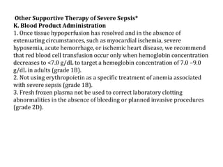 Other Supportive Therapy of Severe Sepsis* 
K. Blood Product Administration 
1. Once tissue hypoperfusion has resolved and in the absence of 
extenuating circumstances, such as myocardial ischemia, severe 
hypoxemia, acute hemorrhage, or ischemic heart disease, we recommend 
that red blood cell transfusion occur only when hemoglobin concentration 
decreases to <7.0 g/dL to target a hemoglobin concentration of 7.0 –9.0 
g/dL in adults (grade 1B). 
2. Not using erythropoietin as a specific treatment of anemia associated 
with severe sepsis (grade 1B). 
3. Fresh frozen plasma not be used to correct laboratory clotting 
abnormalities in the absence of bleeding or planned invasive procedures 
(grade 2D). 
 