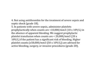 4. Not using antithrombin for the treatment of severe sepsis and 
septic shock (grade 1B). 
5. In patients with severe sepsis, administer platelets 
prophylactically when counts are <10,000/mm3 (10 x 109/L) in 
the absence of apparent bleeding. We suggest prophylactic 
platelet transfusion when counts are < 20,000/mm3 (20 x 
109/L) if the patient has a significant risk of bleeding. Higher 
platelet counts (≥50,000/mm3 [50 x 109/L]) are advised for 
active bleeding, surgery, or invasive procedures (grade 2D). 
 