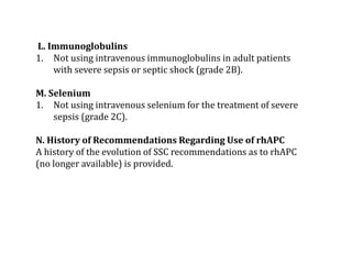 L. Immunoglobulins 
1. Not using intravenous immunoglobulins in adult patients 
with severe sepsis or septic shock (grade 2B). 
M. Selenium 
1. Not using intravenous selenium for the treatment of severe 
sepsis (grade 2C). 
N. History of Recommendations Regarding Use of rhAPC 
A history of the evolution of SSC recommendations as to rhAPC 
(no longer available) is provided. 
 