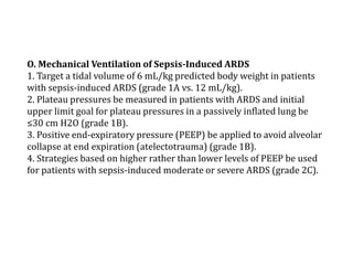 O. Mechanical Ventilation of Sepsis-Induced ARDS 
1. Target a tidal volume of 6 mL/kg predicted body weight in patients 
with sepsis-induced ARDS (grade 1A vs. 12 mL/kg). 
2. Plateau pressures be measured in patients with ARDS and initial 
upper limit goal for plateau pressures in a passively inflated lung be 
≤30 cm H2O (grade 1B). 
3. Positive end-expiratory pressure (PEEP) be applied to avoid alveolar 
collapse at end expiration (atelectotrauma) (grade 1B). 
4. Strategies based on higher rather than lower levels of PEEP be used 
for patients with sepsis-induced moderate or severe ARDS (grade 2C). 
 