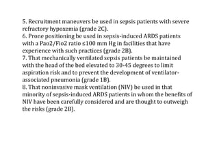 5. Recruitment maneuvers be used in sepsis patients with severe 
refractory hypoxemia (grade 2C). 
6. Prone positioning be used in sepsis-induced ARDS patients 
with a Pao2/Fio2 ratio ≤100 mm Hg in facilities that have 
experience with such practices (grade 2B). 
7. That mechanically ventilated sepsis patients be maintained 
with the head of the bed elevated to 30-45 degrees to limit 
aspiration risk and to prevent the development of ventilator-associated 
pneumonia (grade 1B). 
8. That noninvasive mask ventilation (NIV) be used in that 
minority of sepsis-induced ARDS patients in whom the benefits of 
NIV have been carefully considered and are thought to outweigh 
the risks (grade 2B). 
 