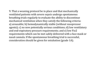 9. That a weaning protocol be in place and that mechanically 
ventilated patients with severe sepsis undergo spontaneous 
breathing trials regularly to evaluate the ability to discontinue 
mechanical ventilation when they satisfy the following criteria: 
a) arousable; b) hemodynamically stable (without vasopressor 
agents); c) no new potentially serious conditions; d) low ventilatory 
and end-expiratory pressure requirements; and e) low Fio2 
requirements which can be met safely delivered with a face mask or 
nasal cannula. If the spontaneous breathing trial is successful, 
consideration should be given for extubation (grade 1A). 
 