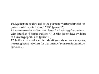 10. Against the routine use of the pulmonary artery catheter for 
patients with sepsis induced ARDS (grade 1A). 
11. A conservative rather than liberal fluid strategy for patients 
with established sepsis-induced ARDS who do not have evidence 
of tissue hypoperfusion (grade 1C). 
12. In the absence of specific indications such as bronchospasm, 
not using beta 2-agonists for treatment of sepsis-induced ARDS 
(grade 1B). 
 