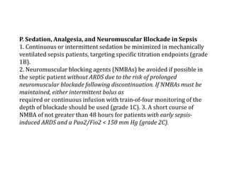P. Sedation, Analgesia, and Neuromuscular Blockade in Sepsis 
1. Continuous or intermittent sedation be minimized in mechanically 
ventilated sepsis patients, targeting specific titration endpoints (grade 
1B). 
2. Neuromuscular blocking agents (NMBAs) be avoided if possible in 
the septic patient without ARDS due to the risk of prolonged 
neuromuscular blockade following discontinuation. If NMBAs must be 
maintained, either intermittent bolus as 
required or continuous infusion with train-of-four monitoring of the 
depth of blockade should be used (grade 1C). 3. A short course of 
NMBA of not greater than 48 hours for patients with early sepsis-induced 
ARDS and a Pao2/Fio2 < 150 mm Hg (grade 2C). 
 