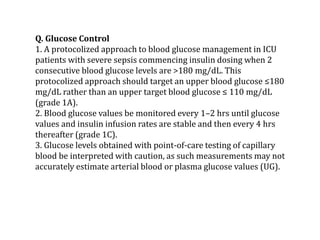 Q. Glucose Control 
1. A protocolized approach to blood glucose management in ICU 
patients with severe sepsis commencing insulin dosing when 2 
consecutive blood glucose levels are >180 mg/dL. This 
protocolized approach should target an upper blood glucose ≤180 
mg/dL rather than an upper target blood glucose ≤ 110 mg/dL 
(grade 1A). 
2. Blood glucose values be monitored every 1–2 hrs until glucose 
values and insulin infusion rates are stable and then every 4 hrs 
thereafter (grade 1C). 
3. Glucose levels obtained with point-of-care testing of capillary 
blood be interpreted with caution, as such measurements may not 
accurately estimate arterial blood or plasma glucose values (UG). 
 