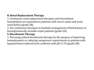 R. Renal Replacement Therapy 
1. Continuous renal replacement therapies and intermittent 
hemodialysis are equivalent in patients with severe sepsis and acute 
renal failure (grade 2B). 
2. Use continuous therapies to facilitate management of fluid balance in 
hemodynamically unstable septic patients (grade 2D). 
S. Bicarbonate Therapy 
1. Not using sodium bicarbonate therapy for the purpose of improving 
hemodynamics or reducing vasopressor requirements in patients with 
hypoperfusion-induced lactic acidemia with pH ≥7.15 (grade 2B). 
 