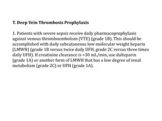 T. Deep Vein Thrombosis Prophylaxis 
1. Patients with severe sepsis receive daily pharmacoprophylaxis 
against venous thromboembolism (VTE) (grade 1B). This should be 
accomplished with daily subcutaneous low-molecular weight heparin 
(LMWH) (grade 1B versus twice daily UFH, grade 2C versus three times 
daily UFH). If creatinine clearance is <30 mL/min, use dalteparin 
(grade 1A) or another form of LMWH that has a low degree of renal 
metabolism (grade 2C) or UFH (grade 1A). 
 