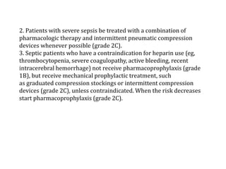 2. Patients with severe sepsis be treated with a combination of 
pharmacologic therapy and intermittent pneumatic compression 
devices whenever possible (grade 2C). 
3. Septic patients who have a contraindication for heparin use (eg, 
thrombocytopenia, severe coagulopathy, active bleeding, recent 
intracerebral hemorrhage) not receive pharmacoprophylaxis (grade 
1B), but receive mechanical prophylactic treatment, such 
as graduated compression stockings or intermittent compression 
devices (grade 2C), unless contraindicated. When the risk decreases 
start pharmacoprophylaxis (grade 2C). 
 
