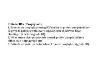 U. Stress Ulcer Prophylaxis 
1. Stress ulcer prophylaxis using H2 blocker or proton pump inhibitor 
be given to patients with severe sepsis/septic shock who have 
bleeding risk factors (grade 1B). 
2. When stress ulcer prophylaxis is used, proton pump inhibitors 
rather than H2RA (grade 2D) 
3. Patients without risk factors do not receive prophylaxis (grade 2B) 
 
