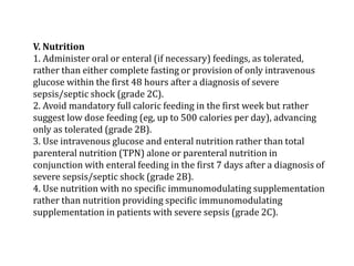V. Nutrition 
1. Administer oral or enteral (if necessary) feedings, as tolerated, 
rather than either complete fasting or provision of only intravenous 
glucose within the first 48 hours after a diagnosis of severe 
sepsis/septic shock (grade 2C). 
2. Avoid mandatory full caloric feeding in the first week but rather 
suggest low dose feeding (eg, up to 500 calories per day), advancing 
only as tolerated (grade 2B). 
3. Use intravenous glucose and enteral nutrition rather than total 
parenteral nutrition (TPN) alone or parenteral nutrition in 
conjunction with enteral feeding in the first 7 days after a diagnosis of 
severe sepsis/septic shock (grade 2B). 
4. Use nutrition with no specific immunomodulating supplementation 
rather than nutrition providing specific immunomodulating 
supplementation in patients with severe sepsis (grade 2C). 
 