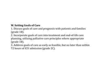 W. Setting Goals of Care 
1. Discuss goals of care and prognosis with patients and families 
(grade 1B). 
2. Incorporate goals of care into treatment and end-of-life care 
planning, utilizing palliative care principles where appropriate 
(grade 1B). 
3. Address goals of care as early as feasible, but no later than within 
72 hours of ICU admission (grade 2C). 
 