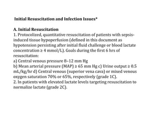 Initial Resuscitation and Infection Issues* 
A. Initial Resuscitation 
1. Protocolized, quantitative resuscitation of patients with sepsis-induced 
tissue hypoperfusion (defined in this document as 
hypotension persisting after initial fluid challenge or blood lactate 
concentration ≥ 4 mmol/L). Goals during the first 6 hrs of 
resuscitation: 
a) Central venous pressure 8–12 mm Hg 
b) Mean arterial pressure (MAP) ≥ 65 mm Hg c) Urine output ≥ 0.5 
mL/kg/hr d) Central venous (superior vena cava) or mixed venous 
oxygen saturation 70% or 65%, respectively (grade 1C). 
2. In patients with elevated lactate levels targeting resuscitation to 
normalize lactate (grade 2C). 
 