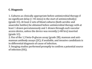 C. Diagnosis 
1. Cultures as clinically appropriate before antimicrobial therapy if 
no significant delay (> 45 mins) in the start of antimicrobial(s) 
(grade 1C). At least 2 sets of blood cultures (both aerobic and 
anaerobic bottles) be obtained before antimicrobial therapy with at 
least 1 drawn percutaneously and 1 drawn through each vascular 
access device, unless the device was recently (<48 hrs) inserted 
(grade 1C). 
2. Use of the 1,3 beta-D-glucan assay (grade 2B), mannan and anti-mannan 
antibody assays (2C), if available, and invasive candidiasis is 
in differential diagnosis of cause of infection. 
3. Imaging studies performed promptly to confirm a potential source 
of infection (UG). 
 