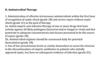 D. Antimicrobial Therapy 
1. Administration of effective intravenous antimicrobials within the first hour 
of recognition of septic shock (grade 1B) and severe sepsis without septic 
shock (grade 1C) as the goal of therapy. 
2a. Initial empiric anti-infective therapy of one or more drugs that have 
activity against all likely pathogens (bacterial and/or fungal or viral) and that 
penetrate in adequate concentrations into tissues presumed to be the source 
of sepsis (grade 1B). 
2b. Antimicrobial regimen should be reassessed daily for potential 
deescalation (grade 1B). 
3. Use of low procalcitonin levels or similar biomarkers to assist the clinician 
in the discontinuation of empiric antibiotics in patients who initially 
appeared septic, but have no subsequent evidence of infection (grade 2C). 
 