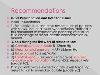  Initial Resuscitation and Infection Issues 
 Initial Resuscitation 
 1. Protocolized, quantitative resuscitation of patients 
with sepsis- induced tissue hypoperfusion (defined in 
this document as hypotension persisting after initial 
fluid challenge or blood lactate concentration ≥4 
mmol/L). 
 Goals during the first 6 hrs of resuscitation: 
 a) Central venous pressure 8–12mm Hg 
 b) Mean arterial pressure (MAP) ≥65mm Hg 
 c) Urine output ≥0.5 mL/kg/hr 
 d) Central venous (superior vena cava) or mixed 
venous oxygen saturation 70% or 65%, respectively 
(grade 1C). 
 2. In patients with elevated lactate levels targeting 
resuscitation to normalize lactate (grade 2C) 
 