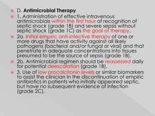  D. Antimicrobial Therapy 
 1. Administration of effective intravenous 
antimicrobials within the first hour of recognition of 
septic shock (grade 1B) and severe sepsis without 
septic shock (grade 1C) as the goal of therapy. 
 2a. Initial empiric anti-infective therapy of one or 
more drugs that have activity against all likely 
pathogens (bacterial and/or fungal or viral) and that 
penetrate in adequate concentrations into tissues 
presumed to be the source of sepsis (grade 1B). 
 2b. Antimicrobial regimen should be reassessed daily 
for potential deescalation (grade 1B). 
 3. Use of low procalcitonin levels or similar biomarkers 
to assist the clinician in the discontinuation of empiric 
antibiotics in patients who initially appeared septic, 
but have no subsequent evidence of infection 
(grade 2C). 
 