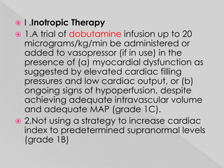  I .Inotropic Therapy 
 1.A trial of dobutamine infusion up to 20 
micrograms/kg/min be administered or 
added to vasopressor (if in use) in the 
presence of (a) myocardial dysfunction as 
suggested by elevated cardiac filling 
pressures and low cardiac output, or (b) 
ongoing signs of hypoperfusion, despite 
achieving adequate intravascular volume 
and adequate MAP (grade 1C). 
 2.Not using a strategy to increase cardiac 
index to predetermined supranormal levels 
(grade 1B) 
 