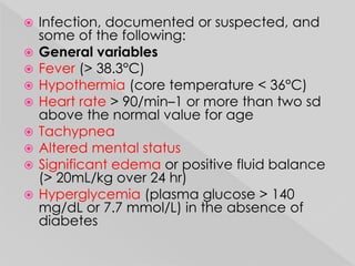  Infection, documented or suspected, and 
some of the following: 
 General variables 
 Fever (> 38.3°C) 
 Hypothermia (core temperature < 36°C) 
 Heart rate > 90/min–1 or more than two sd 
above the normal value for age 
 Tachypnea 
 Altered mental status 
 Significant edema or positive fluid balance 
(> 20mL/kg over 24 hr) 
 Hyperglycemia (plasma glucose > 140 
mg/dL or 7.7 mmol/L) in the absence of 
diabetes 
 
