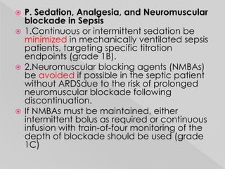  P. Sedation, Analgesia, and Neuromuscular 
blockade in Sepsis 
 1.Continuous or intermittent sedation be 
minimized in mechanically ventilated sepsis 
patients, targeting specific titration 
endpoints (grade 1B). 
 2.Neuromuscular blocking agents (NMBAs) 
be avoided if possible in the septic patient 
without ARDSdue to the risk of prolonged 
neuromuscular blockade following 
discontinuation. 
 If NMBAs must be maintained, either 
intermittent bolus as required or continuous 
infusion with train-of-four monitoring of the 
depth of blockade should be used (grade 
1C) 
 