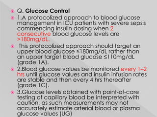  Q. Glucose Control 
 1.A protocolized approach to blood glucose 
management in ICU patients with severe sepsis 
commencing insulin dosing when 2 
consecutive blood glucose levels are 
>180mg/dL. 
 This protocolized approach should target an 
upper blood glucose ≤180mg/dL rather than 
an upper target blood glucose ≤110mg/dL 
(grade 1A). 
 2.Blood glucose values be monitored every 1–2 
hrs until glucose values and insulin infusion rates 
are stable and then every 4 hrs thereafter 
(grade 1C). 
 3.Glucose levels obtained with point-of-care 
testing of capillary blood be interpreted with 
caution, as such measurements may not 
accurately estimate arterial blood or plasma 
glucose values (UG) 
 