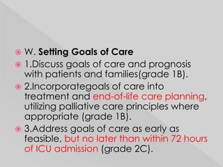  W. Setting Goals of Care 
 1.Discuss goals of care and prognosis 
with patients and families(grade 1B). 
 2.Incorporategoals of care into 
treatment and end-of-life care planning, 
utilizing palliative care principles where 
appropriate (grade 1B). 
 3.Address goals of care as early as 
feasible, but no later than within 72 hours 
of ICU admission (grade 2C). 
 
