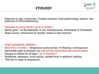 ETIOLOGY
 Depends on age, community / hospital acquired, local epidemiology, season, site,
presence of immunofefeciency
 Neonates & young infants ( up to 3 months )
 Mainly gram –ve like klebsiella, E coli, Pseudomonas, Enterbacter & Citrobacter
 Staph aureus, enterococci & candida, listeria is less common
 POST NEONATAL PERIOD –
 More than 3 months - Streptococci pneumoniae, H influenza, meningococci
 Salmonella typhi & paratyphi are imp but less associated with severe sepsis
 Dengue & malaria for all ages ( sp in monsoon )
 Ricketsiae, leptospira, scrub typhus, spotted fever in epidemic settings
 TSS due to staph & streptococci
 