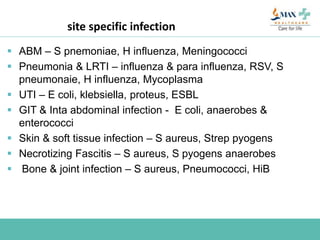site specific infection
 ABM – S pnemoniae, H influenza, Meningococci
 Pneumonia & LRTI – influenza & para influenza, RSV, S
pneumonaie, H influenza, Mycoplasma
 UTI – E coli, klebsiella, proteus, ESBL
 GIT & Inta abdominal infection - E coli, anaerobes &
enterococci
 Skin & soft tissue infection – S aureus, Strep pyogens
 Necrotizing Fascitis – S aureus, S pyogens anaerobes
 Bone & joint infection – S aureus, Pneumococci, HiB
 