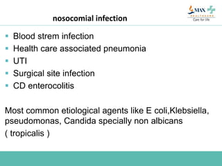 nosocomial infection
 Blood strem infection
 Health care associated pneumonia
 UTI
 Surgical site infection
 CD enterocolitis
Most common etiological agents like E coli,Klebsiella,
pseudomonas, Candida specially non albicans
( tropicalis )
 