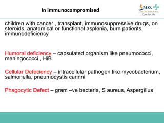 In immunocompromised
children with cancer , transplant, immunosuppressive drugs, on
steroids, anatomical or functional asplenia, burn patients,
immunodeficiency
Humoral deficiency – capsulated organism like pneumococci,
meningococci , HiB
Cellular Defeciency – intracellular pathogen like mycobacterium,
salmonella, pneumocystis carinni
Phagocytic Defect – gram –ve bacteria, S aureus, Aspergillus
 