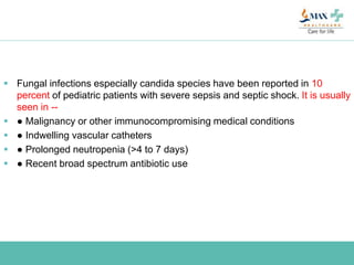  Fungal infections especially candida species have been reported in 10
percent of pediatric patients with severe sepsis and septic shock. It is usually
seen in --
 ● Malignancy or other immunocompromising medical conditions
 ● Indwelling vascular catheters
 ● Prolonged neutropenia (>4 to 7 days)
 ● Recent broad spectrum antibiotic use
 