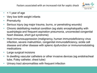 Factors associated with an increased risk for septic shock
 < 1 year of age
 Very low birth weight infants
 Prematurity
 Serious injury (eg major trauma, burns, or penetrating wounds)
 Chronic debilitating medical condition (eg static encephalopathy with
quadriplegia and frequent aspiration pneumonia, uncorrected congenital
heart disease, short gut syndrome)
 Host immunosuppression (malignancy, human immunodeficiency virus
infection, severe malnutrition, congenital immunodeficiency, sickle cell
disease and other disease with splenic dysfunction or immunomodulating
medications
 Large surgical incisions
 In dwelling vascular catheters or other invasive devices (eg endotracheal
tube, Foley catheter, chest tube)
 Urinary tract abnormalities with frequent infection
 