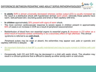 DIFFERENCES BETWEEN PEDIATRIC AND ADULT SEPSIS PATHOPHYSIOLOGY
 In adults SVR is almost universally decreased whereas cardiac output (CO) is usually increased so
the result is a distributive shock with hypotension termed warm shock. Clinically these patients have
warm, well-perfused skin, bounding pulses and brisk or flash capillary refill time.
 In children approximately 20% present with signs of warm shock.
 The more common cardiovascular response to severe sepsis in children present in approximately
60% of cases is an increase in SVR as a result of peripheral vasoconstriction
 Redistribution of blood from non essential organs to essential organs & decrease in CO either as a
direct result of impaired cardiac contractility or as a secondary effect of high afterload. This clinical
syndrome is referred to as cold shock.
Peripheral pulses may be weak or absent, the extremities may appear cool, pale or cyanotic and
capillary refill time is delayed.
 An important distinction is that BP is usually maintained and may be supra normal in children with cold
shock.
 Occasionally, both CO and SVR may be decreased in a child with septic shock. This situation may
result in a clinical syndrome that is difficult to classify as either strictly warm or cold shock.
 