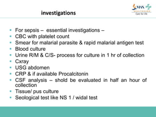 investigations
 For sepsis – essential investigations –
 CBC with platelet count
 Smear for malarial parasite & rapid malarial antigen test
 Blood culture
 Urine R/M & C/S- process for culture in 1 hr of collection
 Cxray
 USG abdomen
 CRP & if available Procalcitonin
 CSF analysis – shold be evaluated in half an hour of
collection
 Tissue/ pus culture
 Seological test like NS 1 / widal test
 